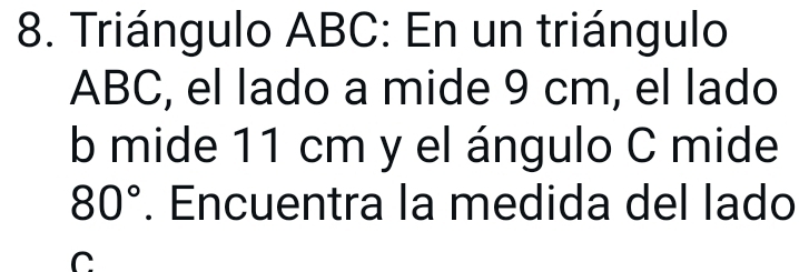 Triángulo ABC : En un triángulo
ABC, el lado a mide 9 cm, el lado
b mide 11 cm y el ángulo C mide
80°. Encuentra la medida del lado
C