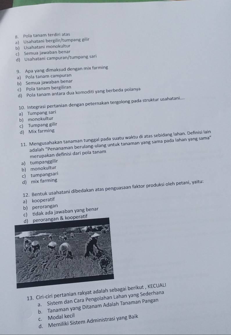 Pola tanam terdiri atas
a) Usahatani bergilir/tumpang gilir
b) Usahatani monokultur
c) Semua jawaban benar
d) Usahatani campuran/tumpang sari
9. Apa yang dimaksud dengan mix farming
a) Pola tanam campuran
b) Semua jawaban benar
c) Pola tanam bergiliran
d) Pola tanam antara dua komoditi yang berbeda polanya
10. Integrasi pertanian dengan peternakan tergolong pada struktur usahatani....
a) Tumpang sari
b) monokultur
c) Tumpang gilir
d) Mix farming
11. Mengusahakan tanaman tunggal pada suatu waktu di atas sebidang lahan. Definisi lain
adalah “Penanaman berulang-ulang untuk tanaman yang sama pada lahan yang sama”
merupakan definisi dari pola tanam
a) tumpanggilir
b) monokultur
c) tumpangsari
d) mix farming
12. Bentuk usahatani dibedakan atas penguasaan faktor produksi oleh petani, yaitu:
a) kooperatif
b) perorangan
c) tidak ada jawaban yang benar
tif
13. Ciri-ciri pertanian rakyat adalah sebai berikut , KECUALI
a. Sistem dan Cara Pengolahan Lahan yang Sederhana
b. Tanaman yang Ditanam Adalah Tanaman Pangan
c. Modal kecil
d. Memiliki Sistem Administrasi yang Baik