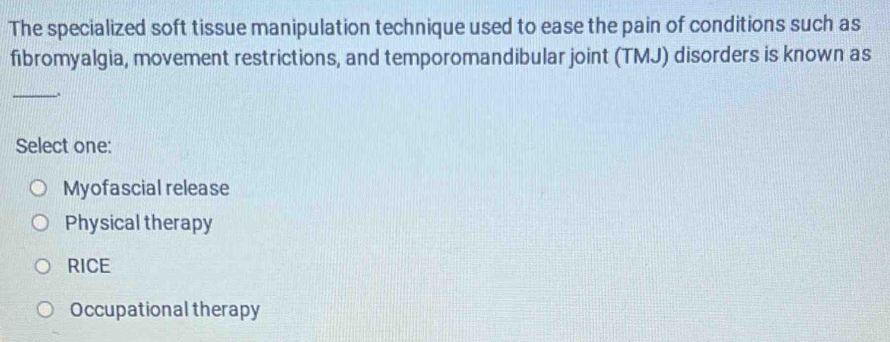 The specialized soft tissue manipulation technique used to ease the pain of conditions such as
fibromyalgia, movement restrictions, and temporomandibular joint (TMJ) disorders is known as
_
Select one:
Myofascial release
Physical therapy
RICE
Occupational therapy