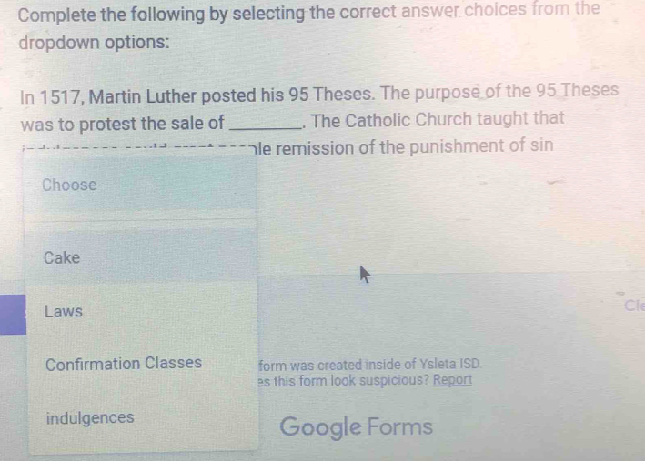 Complete the following by selecting the correct answer choices from the 
dropdown options: 
In 1517, Martin Luther posted his 95 Theses. The purpose of the 95 Theses 
was to protest the sale of _. The Catholic Church taught that 
ble remission of the punishment of sin 
Choose 
Cake 
Laws 
Cle 
Confirmation Classes form was created inside of Ysleta ISD. 
es this form look suspicious? Report 
indulgences Google Forms