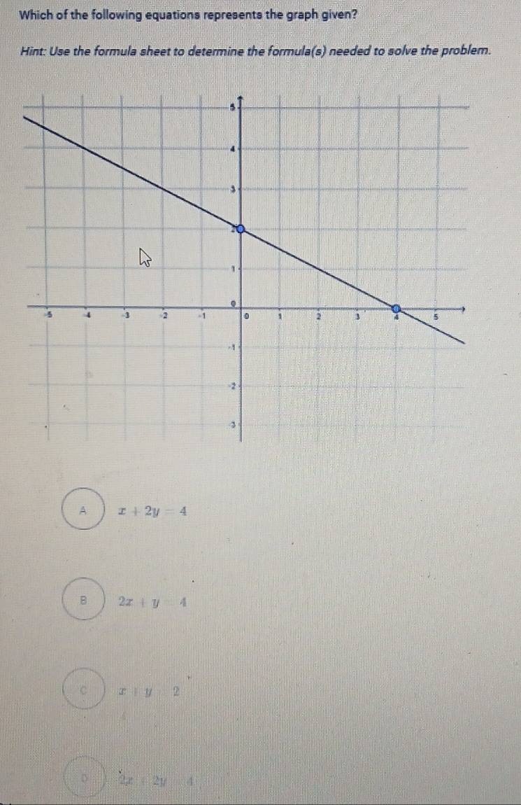 Which of the following equations represents the graph given?
Hint: Use the formula sheet to determine the formula(s) needed to solve the problem.
A x+2y=4
B 2x+y=4
C x+y=2
D 2x+2y=4