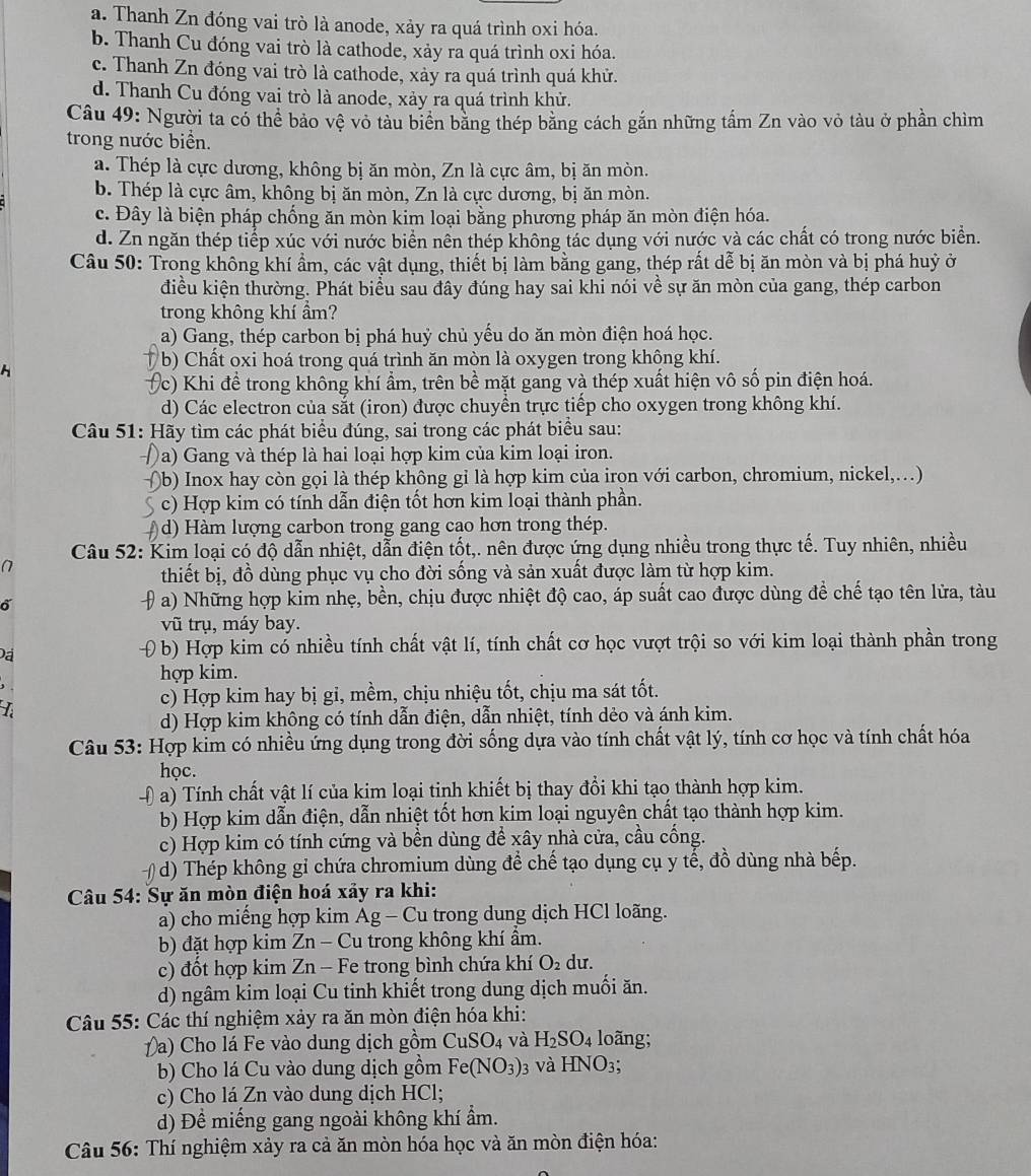 a. Thanh Zn đóng vai trò là anode, xảy ra quá trình oxi hóa.
b. Thanh Cu đóng vai trò là cathode, xảy ra quá trình oxi hóa.
c. Thanh Zn đóng vai trò là cathode, xảy ra quá trình quá khử.
d. Thanh Cu đóng vai trò là anode, xảy ra quá trình khử.
Câu 49: Người ta có thể bảo vệ vỏ tàu biển băng thép bằng cách gắn những tấm Zn vào vỏ tàu ở phần chìm
trong nước biển.
a. Thép là cực dương, không bị ăn mòn, Zn là cực âm, bị ăn mòn.
b. Thép là cực âm, không bị ăn mòn, Zn là cực dương, bị ăn mòn.
c. Đây là biện pháp chống ăn mòn kim loại bằng phương pháp ăn mòn điện hóa.
d. Zn ngăn thép tiếp xúc với nước biển nên thép không tác dụng với nước và các chất có trong nước biển.
Câu 50: Trong không khí ẩm, các vật dụng, thiết bị làm bằng gang, thép rất dễ bị ăn mòn và bị phá huỷ ở
điều kiện thường. Phát biểu sau đây đúng hay sai khi nói về sự ăn mòn của gang, thép carbon
trong không khí ẩm?
a) Gang, thép carbon bị phá huỷ chủ yếu do ăn mòn điện hoá học.
b) Chất oxi hoá trong quá trình ăn mòn là oxygen trong không khí.
Vc) Khi để trong không khí ẩm, trên bề mặt gang và thép xuất hiện vô số pin điện hoá.
d) Các electron của sắt (iron) được chuyền trực tiếp cho oxygen trong không khí.
Câu 51: Hãy tìm các phát biểu đúng, sai trong các phát biểu sau:
Đa) Gang và thép là hai loại hợp kim của kim loại iron.
)b) Inox hay còn gọi là thép không gỉ là hợp kim của irọn với carbon, chromium, nickel,...)
c) Hợp kim có tính dẫn điện tốt hơn kim loại thành phần.
d)  Hàm lượng carbon trong gang cao hơn trong thép.
Câu 52: Kim loại có độ dẫn nhiệt, dẫn điện tốt,. nên được ứng dụng nhiều trong thực tế. Tuy nhiên, nhiều
thiết bị, đồ dùng phục vụ cho đời sống và sản xuất được làm từ hợp kim.
a) Những hợp kim nhẹ, bền, chịu được nhiệt độ cao, áp suất cao được dùng để chế tạo tên lửa, tàu
vũ trụ, máy bay.
b) Hợp kim có nhiều tính chất vật lí, tính chất cơ học vượt trội so với kim loại thành phần trong
hợp kim.
L
c) Hợp kim hay bị gi, mềm, chịu nhiệu tốt, chịu ma sát tốt.
d) Hợp kim không có tính dẫn điện, dẫn nhiệt, tính dẻo và ánh kim.
Câu 53: Hợp kim có nhiều ứng dụng trong đời sống dựa vào tính chất vật lý, tính cơ học và tính chất hóa
học.
a) Tính chất vật lí của kim loại tinh khiết bị thay đổi khi tạo thành hợp kim.
b) Hợp kim dẫn điện, dẫn nhiệt tốt hơn kim loại nguyên chất tạo thành hợp kim.
c) Hợp kim có tính cứng và bền dùng để xây nhà cửa, cầu cống.
d) Thép không gỉ chứa chromium dùng để chế tạo dụng cụ y tế, đồ dùng nhà bếp.
*  Câu 54: Sự ăn mòn điện hoá xảy ra khi:
a) cho miếng hợp kim Ag - Cu trong dung dịch HCl loãng.
b) đặt hợp kim Zn - Cu trong không khí âm.
c) đồt hợp kim Zn - Fe trong bình chứa khí O_2 du.
d) ngâm kim loại Cu tinh khiết trong dung dịch muối ăn.
Câu 55: Các thí nghiệm xảy ra ăn mòn điện hóa khi:
( a) Cho lá Fe vào dung dịch gồm CuSO_4 và H_2SO_4 loãng;
b) Cho lá Cu vào dung dịch gồm Fe(NO_3) 3 Và HNO_3;
c) Cho lá Zn vào dung dịch HCl;
d) Đề miếng gang ngoài không khí ẩm.
Câu 56: Thí nghiệm xảy ra cả ăn mòn hóa học và ăn mòn điện hóa: