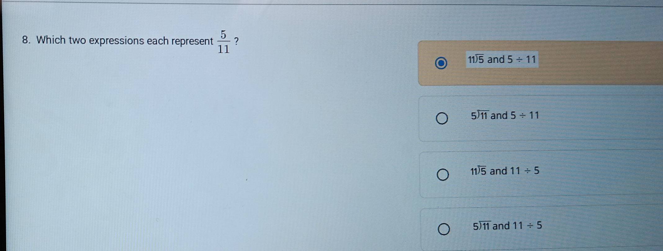 Which two expressions each represent  5/11  ？
beginarrayr 11encloselongdiv 5endarray and 5/ 11
5encloselongdiv 11 and 5/ 11
beginarrayr 11encloselongdiv 5endarray and 11/ 5
5encloselongdiv 11 and 11/ 5