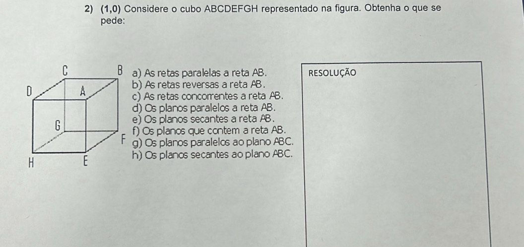 (1,0) Considere o cubo ABCDEFGH representado na figura. Obtenha o que se
pede:
a) As retas paralelas a reta AB. RESOLUÇÃO
b) As retas reversas a reta AB.
c) As retas concorentes a reta AB.
d) Os planos paralelos a reta AB.
e) Os planos secantes a reta AB.
f) Os planos que contem a reta AB.
g) Os planos paralelos ao plano ABC.
h) Os planos secantes ao plano ABC.