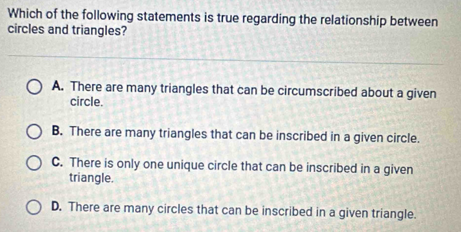 Which of the following statements is true regarding the relationship between
circles and triangles?
A. There are many triangles that can be circumscribed about a given
circle.
B. There are many triangles that can be inscribed in a given circle.
C. There is only one unique circle that can be inscribed in a given
triangle.
D. There are many circles that can be inscribed in a given triangle.