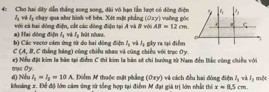 4: Cho hai dây dẫn thẳng song song, dài vô hạn lần lượt có dòng điện
I_1 và I_2 chạy qua như hình vẽ bên. Xét mặt phẳng (Oxy ) vuông góc
với cả hai dòng điện, cắt các dòng điện tại A và B với AB=12cm.
a) Hai dòng điện I_1 và I_2 hút nhau.
b) Các vectơ cảm ứng từ do hai dòng điện I_1 và I_2 gây ra tại điểm
C (A, B,C thằng hàng) cùng chiều nhau và cùng chiều với trục Oy.
c) Nếu đặt kim la bàn tại điểm C thì kim la bàn sẽ chỉ hướng từ Nam đến Bắc cùng chiều với
trục Oy.
d) Nếu I_1=I_2=10A 1 Điểm M thuộc mặt phẳng (0xy) và cách đều hai dòng điện I_1 và I_2 một
khoảng x. Để độ lớn cảm ứng từ tổng hợp tại điểm M đạt giá trị lớn nhất thì xapprox 8,5cm.