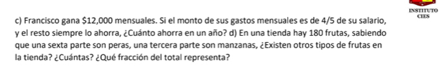 INSTITUTO 
c) Francisco gana $12,000 mensuales. Si el monto de sus gastos mensuales es de 4/5 de su salario, CIES 
y el resto siempre lo ahorra, ¿Cuánto ahorra en un año? d) En una tienda hay 180 frutas, sabiendo 
que una sexta parte son peras, una tercera parte son manzanas, ¿Existen otros tipos de frutas en 
la tienda? ¿Cuántas? ¿Qué fracción del total representa?