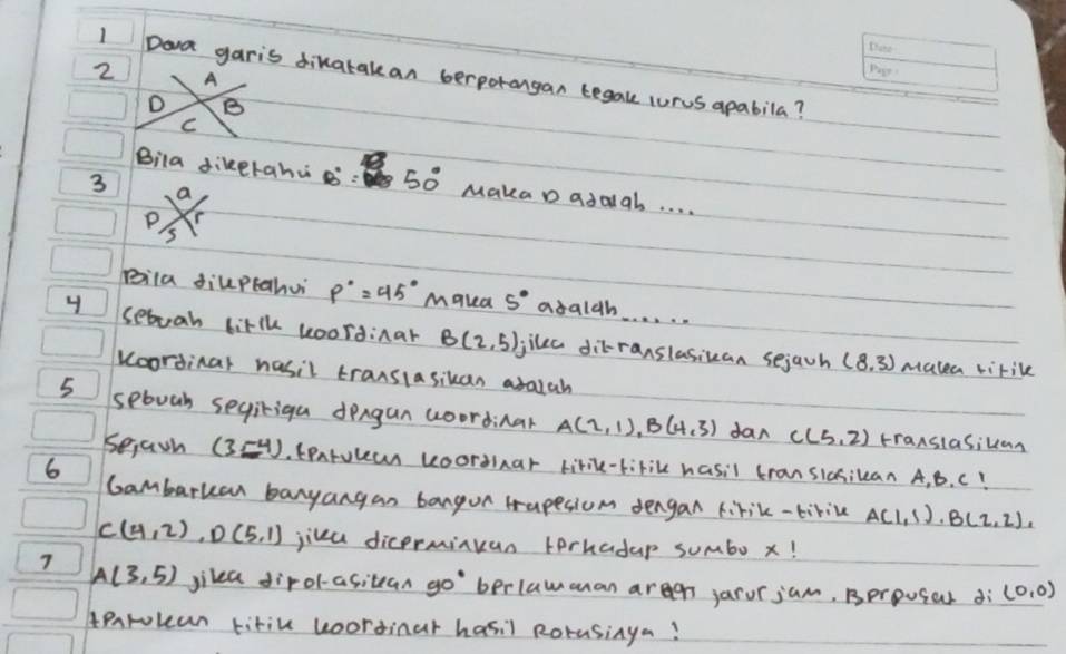 A
1 Doa garis dikatalean berporongan tegake curus apabila?
D B
C
3
Bila dikerahu B'' 50° Maka D adaal. . . .
C frac 2/_5
Bila diuptahui p°=45^ Makea 5° abalh
4 seboah litlh koordinar B(2,5) Jjike ditranslasican sejach (8,3)
mutea virile
koorsinar hasil transiasikan aralah
5 seboah segiriga dengun woordinar A(2,1), B(4,3) dan C(5,2) transiasikan
Sejain (3,-4). tentulea uoorsinar tirik-tirike hasil transiosikean A, B. C!
6
Gambarkan banyangan bangon Hrapesiom dengan firik-tikiue A(1,1), B(2,2),
C(4,2), D(5,1) jika dicermikan terhadap sumbo x!
A(3,5) jikea dirol-asitean go`berlawanan aregn jarurjum, Bprpugal dì (0,0)
tearokan titiu uoordinar hasil Rorasinya?