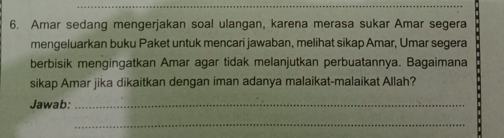 Amar sedang mengerjakan soal ulangan, karena merasa sukar Amar segera 
mengeluarkan buku Paket untuk mencari jawaban, melihat sikap Amar, Umar segera 
berbisik mengingatkan Amar agar tidak melanjutkan perbuatannya. Bagaimana 
sikap Amar jika dikaitkan dengan iman adanya malaikat-malaikat Allah? 
Jawab:_ 
_