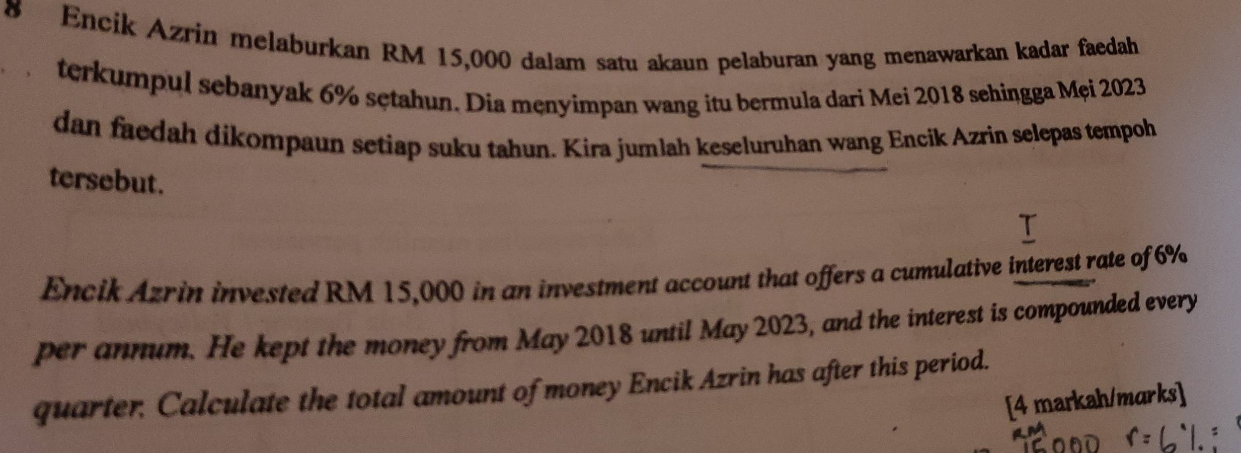 Encik Azrin melaburkan RM 15,000 dalam satu akaun pelaburan yang menawarkan kadar faedah 
terkumpul sebanyak 6% sętahun. Dia męnyimpan wang itu bermula dari Mei 2018 sehingga Mẹi 2023
dan faedah dikompaun setiap suku tahun. Kira jumlah keseluruhan wang Encik Azrin selepas tempoh 
tersebut. 
Encik Azrin invested RM 15,000 in an investment account that offers a cumulative interest rate of 6%
per annum. He kept the money from May 2018 until May 2023, and the interest is compounded every 
quarter, Calculate the total amount of money Encik Azrin has after this period. 
[4 markah/marks]