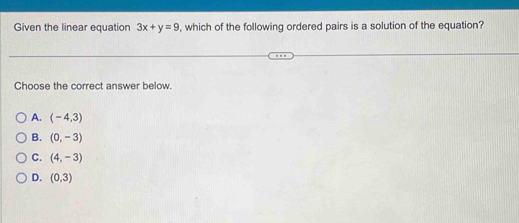 Given the linear equation 3x+y=9 , which of the following ordered pairs is a solution of the equation?
Choose the correct answer below.
A. (-4,3)
B. (0,-3)
C. (4,-3)
D. (0,3)