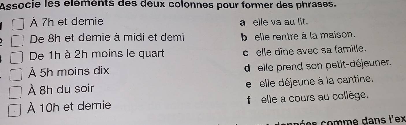 Associe les élements des deux colonnes pour former des phrases.
À 7h et demie a elle va au lit.
De 8h et demie à midi et demi b elle rentre à la maison.
De 1h à 2h moins le quart
c elle dîne avec sa famille.
À 5h moins dix
d elle prend son petit-déjeuner.
À 8h du soir
e elle déjeune à la cantine.
À 10h et demie f elle a cours au collège.
m e dans l'ex