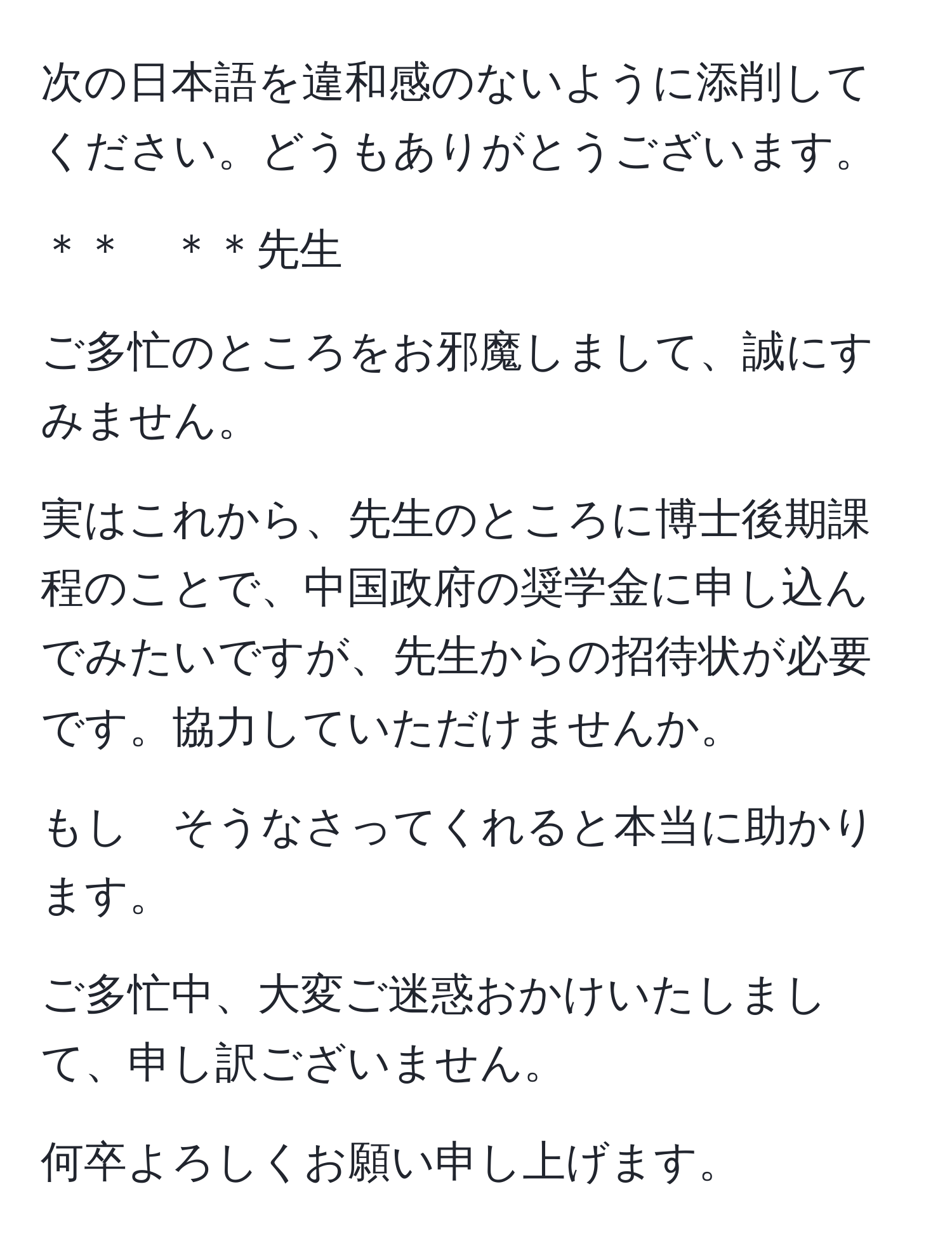 次の日本語を違和感のないように添削してください。どうもありがとうございます。

＊＊　＊＊先生

ご多忙のところをお邪魔しまして、誠にすみません。

実はこれから、先生のところに博士後期課程のことで、中国政府の奨学金に申し込んでみたいですが、先生からの招待状が必要です。協力していただけませんか。

もし　そうなさってくれると本当に助かります。

ご多忙中、大変ご迷惑おかけいたしまして、申し訳ございません。

何卒よろしくお願い申し上げます。