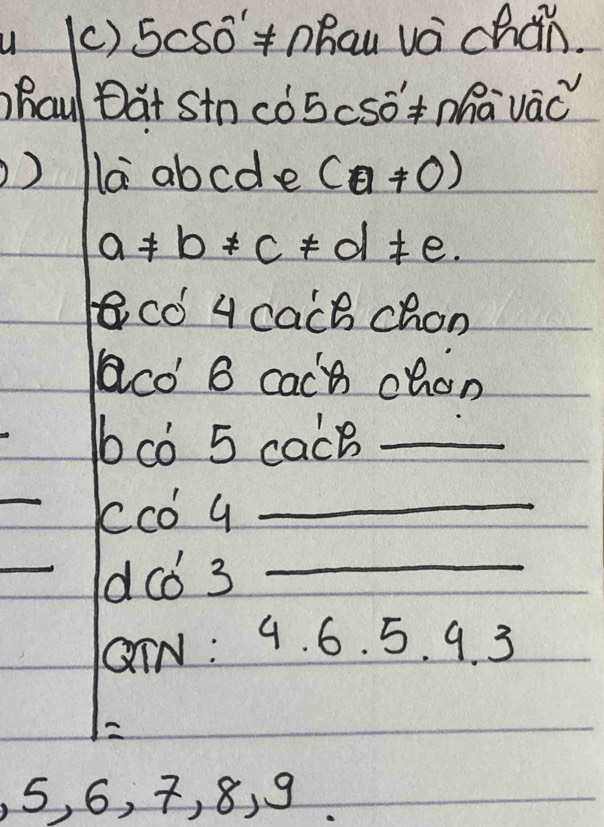 5cSo+hau vá chán. 
hau Dat Stn cóScSó +Mhā vàc 
la abcde (a!= 0)
a!= b!= c!= d!= e. 
co 4 cach chon 
aco' B cach chan 
cò 5 cacB_ 
_
0c 1_ 
_dc6 3_ 
GTN: 9. 6. 5. 9. 3
5, 6, 7, 8, 9