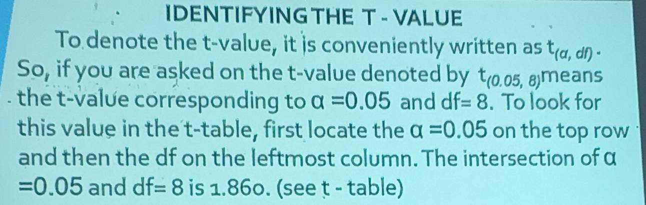 IDENTIFYING THE T - VALUE 
To denote the t-value, it is conveniently written as t_(a,df). 
So, if you are asked on the t-value denoted by t_(0.05,8)means
the t-value corresponding to alpha =0.05 and df=8. To look for 
this value in the t -table, first locate the alpha =0.05 on the top row 
and then the df on the leftmost column. The intersection of α
=0.05 and df=8 is 1.860. (see t - table)