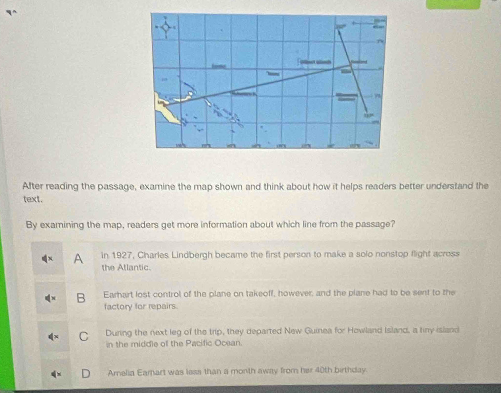 After reading the passage, examine the map shown and think about how it helps readers better understand the
text.
By examining the map, readers get more information about which line from the passage?
A In 1927, Charles Lindbergh became the first person to make a solo nonstop flight across
the Atlantic.
B Earhart lost control of the plane on takeoff, however, and the plane had to be sent to the
factory for repairs.
C During the next leg of the trip, they departed New Guinea for Howland Island, a tiny island
in the middle of the Pacific Ocean.
Amelia Earnart was less than a month away from her 40th birthday.