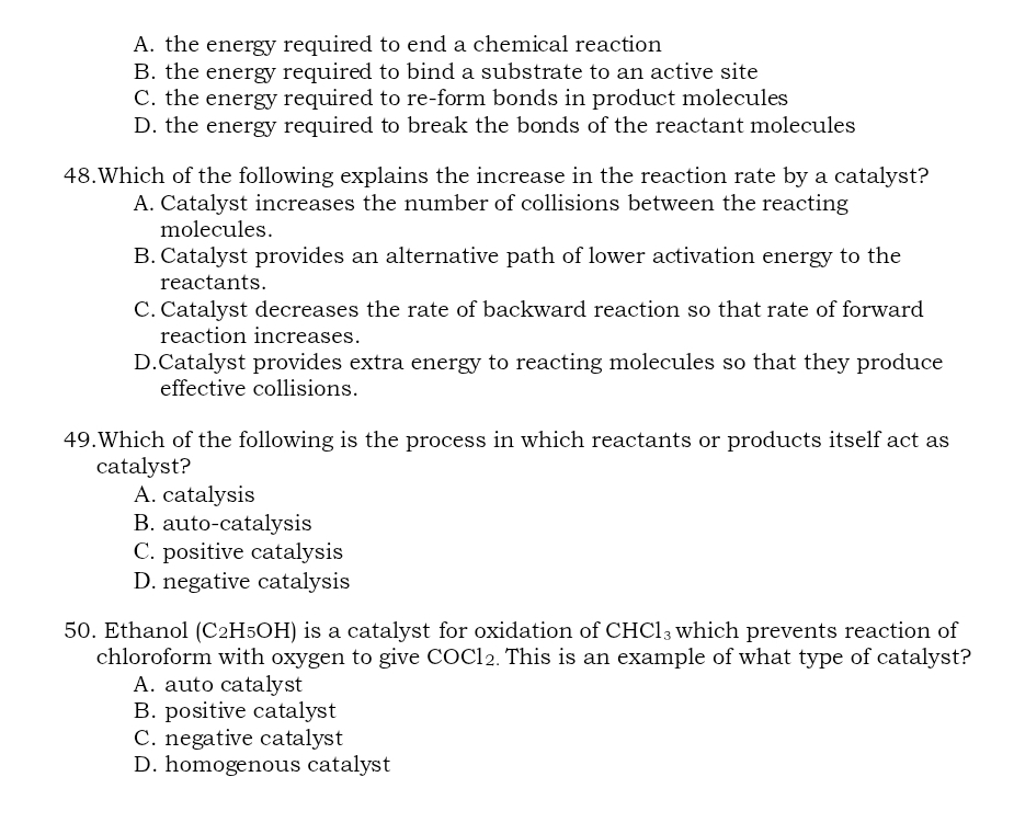 A. the energy required to end a chemical reaction
B. the energy required to bind a substrate to an active site
C. the energy required to re-form bonds in product molecules
D. the energy required to break the bonds of the reactant molecules
48.Which of the following explains the increase in the reaction rate by a catalyst?
A. Catalyst increases the number of collisions between the reacting
molecules.
B. Catalyst provides an alternative path of lower activation energy to the
reactants.
C. Catalyst decreases the rate of backward reaction so that rate of forward
reaction increases.
D.Catalyst provides extra energy to reacting molecules so that they produce
effective collisions.
49.Which of the following is the process in which reactants or products itself act as
catalyst?
A. catalysis
B. auto-catalysis
C. positive catalysis
D. negative catalysis
50. Ethanol (C2H₅OH) is a catalyst for oxidation of CHCl_3 which prevents reaction of
chloroform with oxygen to give COCl_2. This is an example of what type of catalyst?
A. auto catalyst
B. positive catalyst
C. negative catalyst
D. homogenous catalyst