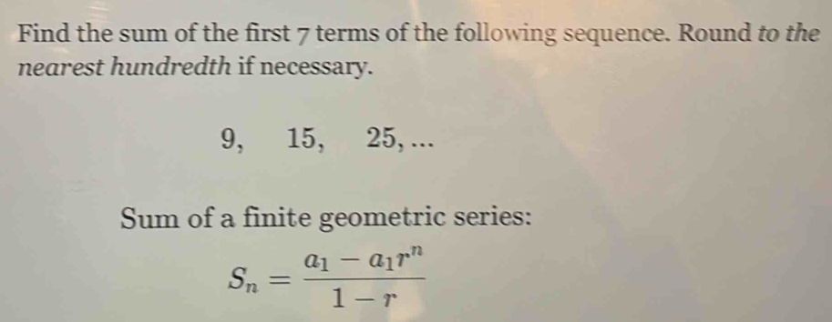 Find the sum of the first 7 terms of the following sequence. Round to the 
nearest hundredth if necessary.
9, 15, 25, ... 
Sum of a finite geometric series:
S_n=frac a_1-a_1r^n1-r