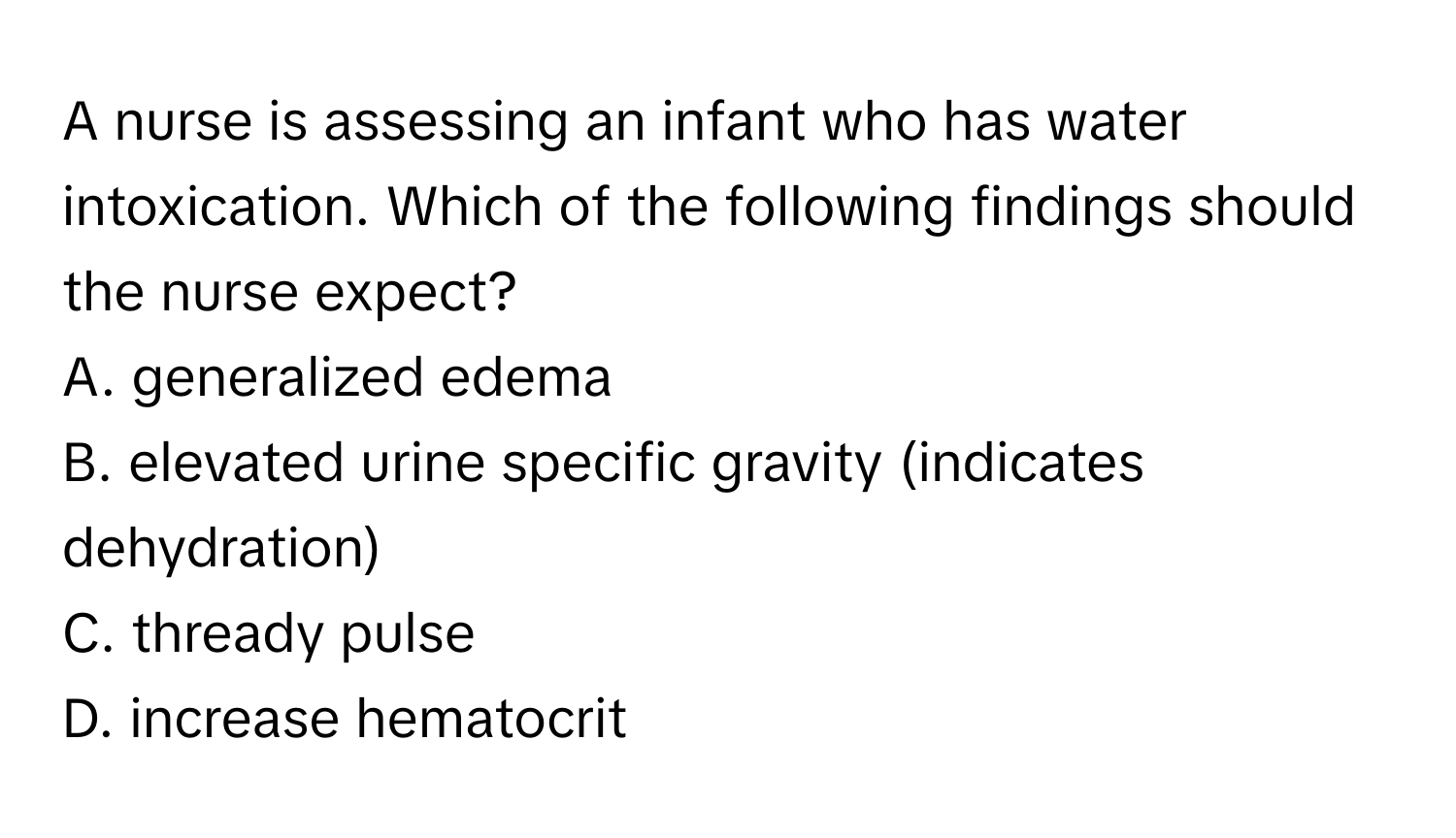 A nurse is assessing an infant who has water intoxication. Which of the following findings should the nurse expect?

A. generalized edema
B. elevated urine specific gravity (indicates dehydration)
C. thready pulse
D. increase hematocrit