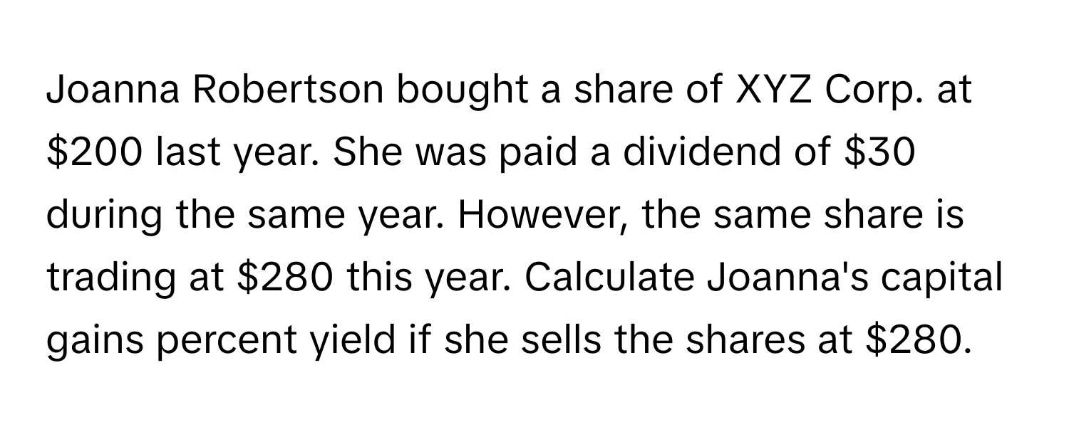 Joanna Robertson bought a share of XYZ Corp. at $200 last year. She was paid a dividend of $30 during the same year. However, the same share is trading at $280 this year. Calculate Joanna's capital gains percent yield if she sells the shares at $280.