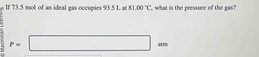 If 73.5 mol of an ideal gas occupies 93.5 L at 81.00°C , what is the pressure of the gas? 
ro P=□ atm