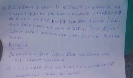 A company expects to us so0ky or marercal at 
casr or bl0 perpg but it actieny usesa520/g 
at a cost o7 09s porkg standard Labour hour 
are sooo hows at vare of yi5 per how Aiua? 
Labor hows worked are I loo hoars an 414 PM 
hour 
Kesurd 
A. calcuare he labor kan variance and 
epiciency varauce 
B. Calcuate the marcal price variance and 
material usare vanauce