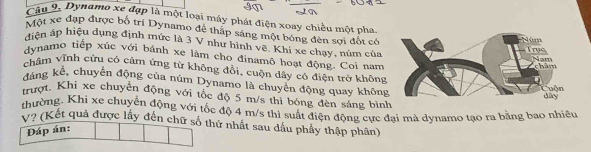 Dynamo xe đạp là một loại máy phát điện xoay chiều một pha 
Một xe đạp được bố trí Dynamo để thắp sáng một bóng đèn sợi đốt có 
điện áp hiệu dụng định mức là 3 V như hình vẽ. Khi xe chạy, núm của 
dynamo tiếp xúc với bánh xe làm cho đinamô hoạt động. Coi nam 
châm vĩnh cừu có cảm ứng từ không đồi, cuộn dây có điện trở không 
đáng kể, chuyển động của núm Dynamo là chuyển động quay không 
trượt. Khi xe chuyển động với tốc độ 5 m/s thì bóng đèn sáng bình 
thường. Khi xe chuyển động với tốc độ 4 m/s thì suất điện động cực đại mà dynamo tạo ra bằng bao nhiều 
V? (Kết quả được lấy đến chữ số thứ nhất sau dấu phẩy thập phân) 
Đáp án: