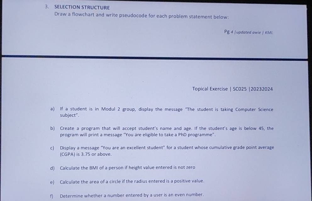 SELECTION STRUCTURE 
Draw a flowchart and write pseudocode for each problem statement below: 
Pg 4 |updated awie | KML 
Topical Exercise | SC025 |20232024 
a) If a student is in Modul 2 group, display the message “The student is taking Computer Science 
subject”. 
b) Create a program that will accept student's name and age. If the student's age is below 45, the 
program will print a message “You are eligible to take a PhD programme”. 
c) Display a message “You are an excellent student” for a student whose cumulative grade point average 
(CGPA) is 3.75 or above. 
d) Calculate the BMI of a person if height value entered is not zero 
e) Calculate the area of a circle if the radius entered is a positive value. 
f) Determine whether a number entered by a user is an even number.