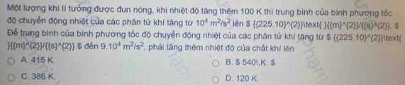 Một lượng khí lí tưởng được đun nóng, khi nhiệt độ tăng thêm 100 K thì trung bình của bình phương tốc
độ chuyển động nhiệt của các phân tử khí tăng từ 10^4m^2/s^2 lên $( 225.10)^(wedge) 2  ^itext  ( m)^(wedge) 2  / (s)^wedge  2 
Để trung bình của bình phương tốc độ chuyển động nhiệt của các phân tử khí tăng từ S $ (225.10)^wedge  2   . $
 ( m)^(wedge) 2  /( s)^(wedge) 2  $ đén 9.10^4m^2/s^2 ,phải tăng thêm nhiệt độ của chất khí lên
A. 415 K. B. $ 540, K. $
C. 386 K. D. 120 K.