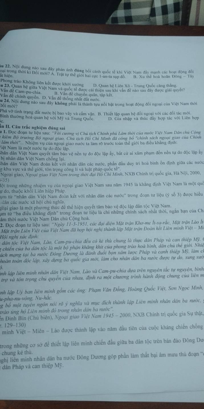 ău 22. Nội dung nào sau đây phản ánh đúng bối cảnh quốc tế khi Việt Nam đầy mạnh các hoạt động đối
loại trong thời ki Đổi mới? Á. Trật tự thế giới hai cực 1-an-ta sụp đồ.
ất hiện. B. Xu thế hoà hoãn Đông - Tây
Phong trào Không liên kết được khởi xướng D. Quan hệ Liên Xô - Trung Quốc căng thẳng.
ău 23. Quan hệ giữa Việt Nam và quốc tế được cải thiên sau khi vân đề nào sau đây được giải quyết?
Vấn đề Cam-pu-chia. B. Vấn đề chuyển quân, tập kết.
Vấn đề chính quyền. D. Vấn đề thống nhất đất nước.
Âu 24. Nội dung nào sau đây không phải là thành tựu nổi bật trong hoạt động đối ngoại của Việt Nam thời
Đổi mới?
Phá vỡ tình trạng đất nước bị bao vây và cấm vận. B. Thiết lập quan hệ đối ngoại với các đối tác mới.
Bình thường hoá quan hệ với Mỹ và Trung Quốc. D. Gia nhập và thúc đầy hợp tác với Liên hợp
c.
ần II. Câu trắc nghiệm đúng sai
u 1. Đọc đoạn tư liệu sau: “Với cương vị Chủ tịch Chính phủ Lâm thời của nước Việt Nam Dân chủ Cộng
kiêm Bộ trưởng Bộ ngoại giao, Chủ tịch Hồ Chỉ Minh đã công bố 'chinh sách ngoại giao của Chính
lâm thời"... Nhiệm vụ của ngoại giao nước ta làm rõ trước toàn thể giới ba điều khẳng định:
Niệt Nam là một nước tự do độc lập.
Nhân dân Việt Nam quyết tâm bảo vệ nền tự do độc lập ấy, bắt cứ ai xâm phạm đến nền tự do độc lập ấy
bị nhân dân Việt Nam chống lại.
Nhân dân Việt Nam đoàn kết với nhân dân các nước, phẩn đầu duy trì hoà bình ổn định giữa các nước
g khu vực và thế giới, tôn trọng công lí và luật pháp quốc te''
Ngoại giao, Ngoại giao Việt Nam trong thời đại Hồ Chi Minh, NXB Chính trị quốc gia, Hà Nội, 2000,
-35)
Một trong những nhiệm vụ của ngoại giao Việt Nam sau năm 1945 là khẳng định Việt Nam là một quố
ự do, thuộc khối Liên hiệp Pháp
* m từ *nhân dân Việt Nam đoàn kết với nhân dân các nước' trong đoạn tư liệu (ý số 3) được hiều
dân các nước xã hội chủ nghĩa.
goại giao là một phương thức đề thể hiện quyết tâm bảo vệ độc lập dân tộc Việt Nam.
um từ “ba điều khẳng định" trong đoạn tư liệu là chi những chính sách nhất thời, ngắn hạn của Ch
tâm thời nước Việt Nam Dân chủ Cộng hoà.
2. Đọc đoạn tư liệu sau: “Ngày 11-3-1951, các đại diện Mặt trận Khơ-me Ít-sa-rắc, Mặt trận Lào Ít
Mặt trận Liên Việt của Việt Nam đã họp hội nghị thành lập Mặt trận Đoàn kết Liên minh Việt - Mi
Hội nghị xác định:
dân tộc Việt Nam, Lào, Cam-pu-chia đều có kẻ thù chung là thực dân Pháp và can thiệp Mỹ. 
chiến của ba dân tộc là một bộ phận khăng khít của phong trào hoà bình, dân chủ thể giới. Nhiệ
mách mạng tại ba nước Đông Dương là đánh đuổi bọn xâm lược Pháp và canh thiệp Mỹ, làm ch
thoàn toàn độc lập, xây dựng ba quốc gia mới, làm cho nhân dân ba nước được tự do, sung sướ
ành lập liên minh nhân dân Việt Nam, Lào và Cam-pu-chia dựa trên nguyên tắc tự nguyện, bình
trợ và tôn trọng chủ quyền của nhau, định ra một chương trình hành động chung của liên m
nh lập Uỷ ban liên minh gồm các ông: Phạm Văn Đồng, Hoàng Quốc Việt, Sơn Ngọc Minh,
u-pha-nu-vông, Nu-hắc.
ng bố một tuyên ngôn nói rõ ý nghĩa và mục địch thành lập Liên minh nhân dân ba nước, 
trào ủng hộ Liên minh đó trong nhân dân ba nước''.
ễn Đình Bin (Chủ biên), Ngoại giao Việt Nam 1945 - 2000, NXB Chính trị quốc gia Sự thật,
r. 129-130)
minh Việt - Miên - Lào được thành lập vào năm đầu tiên của cuộc kháng chiến chống
trong những cơ sở đề thiết lập liên minh chiến đấu giữa ba dân tộc trên bán đảo Đông Dưc
chung kẻ thù.
lghị liên minh nhân dân ba nước Đông Dương góp phần làm thất bại âm mưu thủ đoạn c
: dân Pháp và can thiệp Mỹ.