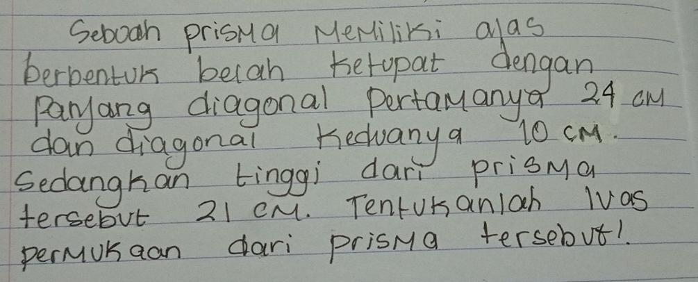 Sebooh prisna Meriliki alas 
berbenturs becah hetopat dengan 
Paryang diagonal Pertamanya 24 aM
dan diagonal hedvany a 10 cM. 
Sedanghan tinggi darì prisya 
tersebut 21 CM. TentUrsanlah lvas 
permukaan dari prisMa tersebut!