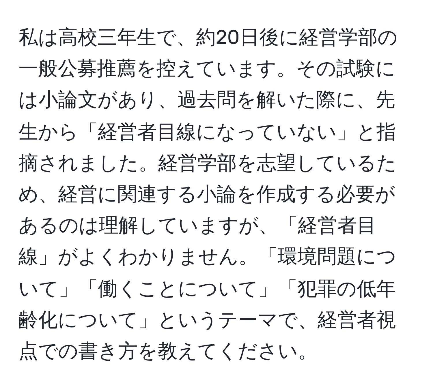 私は高校三年生で、約20日後に経営学部の一般公募推薦を控えています。その試験には小論文があり、過去問を解いた際に、先生から「経営者目線になっていない」と指摘されました。経営学部を志望しているため、経営に関連する小論を作成する必要があるのは理解していますが、「経営者目線」がよくわかりません。「環境問題について」「働くことについて」「犯罪の低年齢化について」というテーマで、経営者視点での書き方を教えてください。