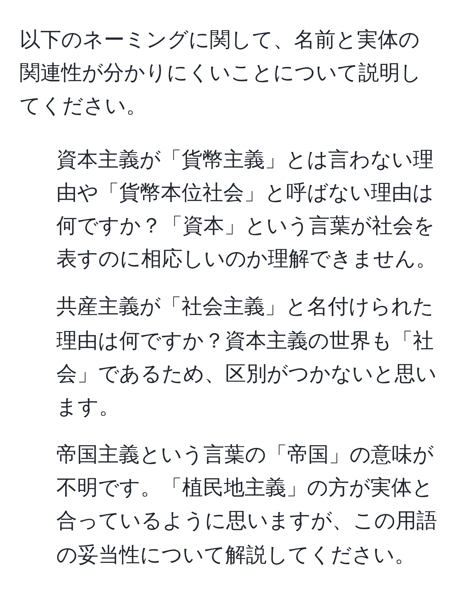 以下のネーミングに関して、名前と実体の関連性が分かりにくいことについて説明してください。

1. 資本主義が「貨幣主義」とは言わない理由や「貨幣本位社会」と呼ばない理由は何ですか？「資本」という言葉が社会を表すのに相応しいのか理解できません。

2. 共産主義が「社会主義」と名付けられた理由は何ですか？資本主義の世界も「社会」であるため、区別がつかないと思います。

3. 帝国主義という言葉の「帝国」の意味が不明です。「植民地主義」の方が実体と合っているように思いますが、この用語の妥当性について解説してください。