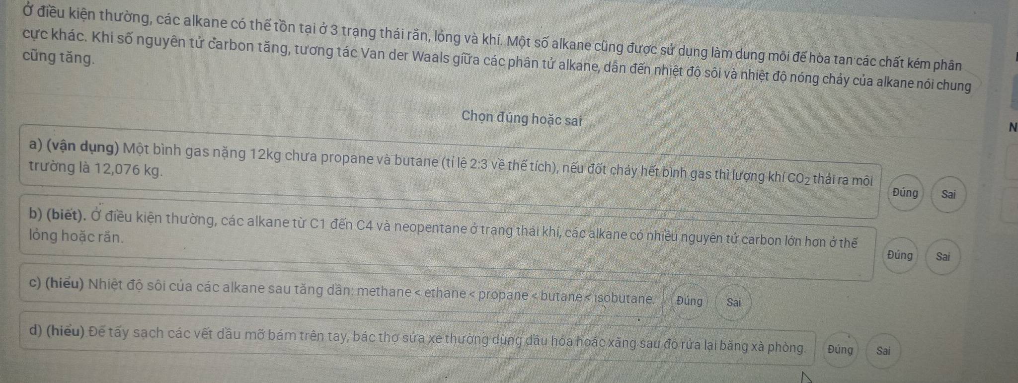 Ở điều kiện thường, các alkane có thế tồn tại ở 3 trạng thái rằn, lỏng và khí. Một số alkane cũng được sử dụng làm dung môi để hòa tan các chất kém phân 
cũng tăng. 
cực khác. Khi số nguyên tử carbon tăng, tương tác Van der Waals giữa các phân tử alkane, dẫn đến nhiệt độ sôi và nhiệt độ nóng chảy của alkane nói chung 
Chọn đúng hoặc sai 
N 
a) (vận dụng) Một bình gas nặng 12kg chưa propane và butane (tỉ lệ 2:3 về thể tích), nếu đốt cháy hết bình gas thì lượng khí CO_2 thải ra môi 
trường là 12,076 kg. Đúng Sai 
b) (biết). Ở điều kiện thường, các alkane từ C1 đến C4 và neopentane ở trạng thái khí, các alkane có nhiều nguyên tử carbon lớn hơn ở thế 
lỏồng hoặc rắn. 
Đúng Sai 
c) (hiểu) Nhiệt độ sôi của các alkane sau tăng dần: methane < ethane < propane< butane < isobutane. Đúng Sai 
d) (hiểu) Đế tấy sạch các vết dầu mỡ bám trên tay, bác thợ sửa xe thường dùng dầu hóa hoặc xăng sau đó rửa lại bằng xà phòng. Đúng Sai