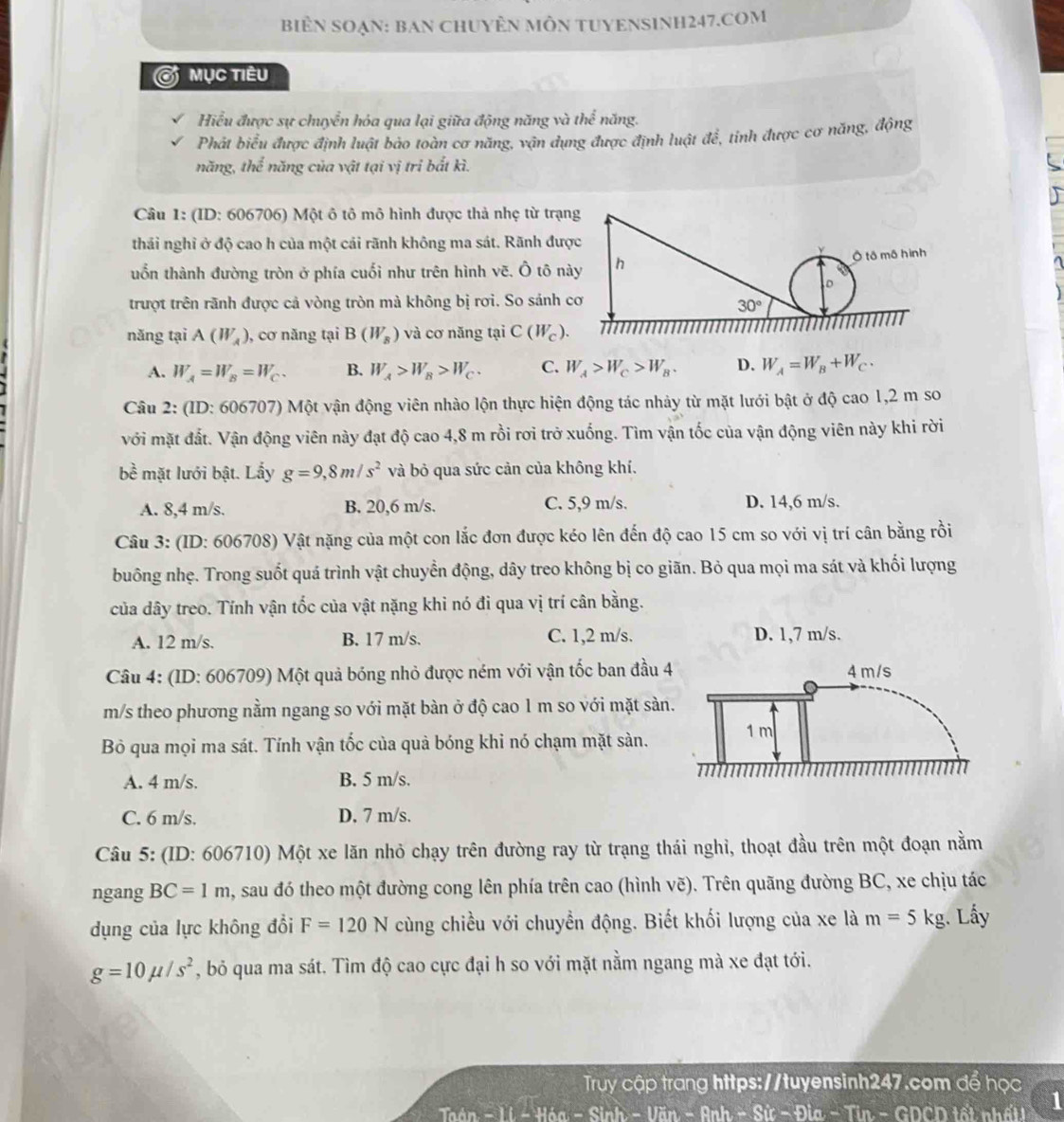 biểN SOẠN: BaN ChUYÊN MÔN TUYENSINH247.COM
Ở mục tiêu
Hiểu được sự chuyển hóa qua lại giữa động năng và the^(frac 1)6 năng.
Phát biểu được định luật bảo toàn cơ năng, vận dụng được định luật để, tinh được cơ năng, động
năng, thể năng của vật tại vị tri bắt kì.
Câu 1: (ID: 606706) Một ô tô mô hình được thả nhẹ từ trạn
thái nghỉ ở độ cao h của một cải rãnh không ma sát. Rãnh đượ
uổn thành đường tròn ở phía cuối như trên hình vẽ. Ô tô nà
trượt trên rãnh được cả vòng tròn mà không bị rơi. So sánh c
năng tại A(W_A) , cơ năng tại B(W_s) và cơ năng tại C(W_c).
A. W_A=W_B=W_C. B. W_A>W_B>W_C. C. W_A>W_C>W_B. D. W_A=W_B+W_C.
Câu 2: (ID: 606707) Một vận động viên nhào lộn thực hiện động tác nhảy từ mặt lưới bật ở độ cao 1,2 m so
với mặt đất. Vận động viên này đạt độ cao 4,8 m rồi rơi trở xuống. Tìm vận tốc của vận động viên này khi rời
bề mặt lưới bật. Lấy g=9,8m/s^2 và bỏ qua sức cản của không khí.
A. 8,4 m/s. B. 20,6 m/s. C. 5,9 m/s. D. 14,6 m/s.
Câu 3: (ID: 606708) Vật nặng của một con lắc đơn được kéo lên đến độ cao 15 cm so với vị trí cân bằng rồi
buông nhẹ. Trong suốt quá trình vật chuyển động, dây treo không bị co giãn. Bỏ qua mọi ma sát và khối lượng
của dây treo. Tính vận tốc của vật nặng khi nó đi qua vị trí cân bằng.
A. 12 m/s. B. 17 m/s. C. 1,2 m/s. D. 1,7 m/s.
Câu 4: (ID: 606709) Một quả bóng nhỏ được ném với vận tốc ban đầu 
m/s theo phương nằm ngang so với mặt bàn ở độ cao 1 m so với mặt sàn
Bỏ qua mọi ma sát. Tính vận tốc của quả bóng khi nó chạm mặt sàn.
A. 4 m/s. B. 5 m/s.
C. 6 m/s. D. 7 m/s.
Câu 5: (ID: 606710) Một xe lăn nhỏ chạy trên đường ray từ trạng thái nghỉ, thoạt đầu trên một đoạn nằm
ngang BC=1m , sau đó theo một đường cong lên phía trên cao (hình vẽ). Trên quãng đường BC, xe chịu tác
dụng của lực không đổi F=120N cùng chiều với chuyền động. Biết khối lượng của xe là m=5kg. Lấy
g=10mu /s^2 , bỏ qua ma sát. Tìm độ cao cực đại h so với mặt nằm ngang mà xe đạt tới.
Truy cập trang https://tuyensinh247.com để học
-H6a-Sinh-Vim-Rnh-Six-9la-Tin n - GDCD tết nhất! 1