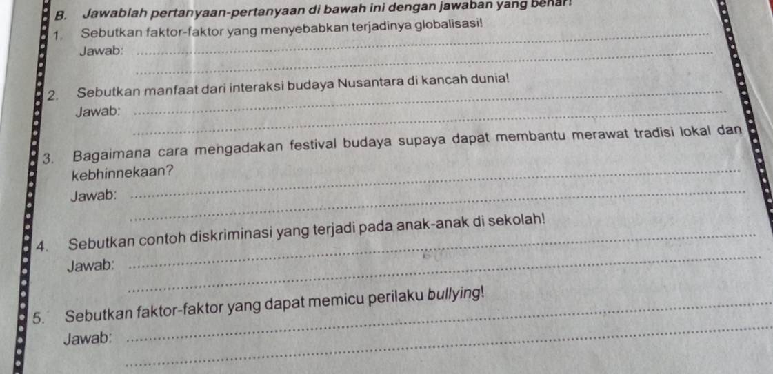 Jawablah pertanyaan-pertanyaan di bawah ini dengan jawaban yang behar! 
1. Sebutkan faktor-faktor yang menyebabkan terjadinya globalisasi! 
Jawab:_ 
2. Sebutkan manfaat dari interaksi budaya Nusantara di kancah dunia! 
Jawab:_ 
3. Bagaimana cara mengadakan festival budaya supaya dapat membantu merawat tradisi lokal dan 
kebhinnekaan? 
Jawab: 
_ 
_ 
_ 
4. Sebutkan contoh diskriminasi yang terjadi pada anak-anak di sekolah! 
Jawab: 
5. Sebutkan faktor-faktor yang dapat memicu perilaku bullying! 
Jawab: 
_