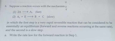 Suppose a reaction occurs with the mechanism 
(1) 2Ato A_2(fast)
(2) A_2+Eto B+C (slow) 
in which the first step is a very rapid reversible reaction that can be considered to be 
essentially an equilibrium (forward and reverse reactions occurring at the same rate), 
and the second is a slow step. 
a. Write the rate law for the forward reaction in Step 1.