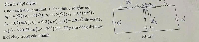 ( 3,5 điểm)
Cho mạch điện như hình 1. Các thông số gồm có:
R_1=4(Omega );R_2=5(Omega );R_3=15(Omega );L_1=0,5(mH);

L_2=0,2(mH);C_2=0,2(mu F)e_1(t)=220sqrt(2)sin omega t(V)
e_2(t)=220sqrt(2)sin (omega t-30^0)(V). Hãy tìm dòng điện tức
thời chạy trong các nhánh.