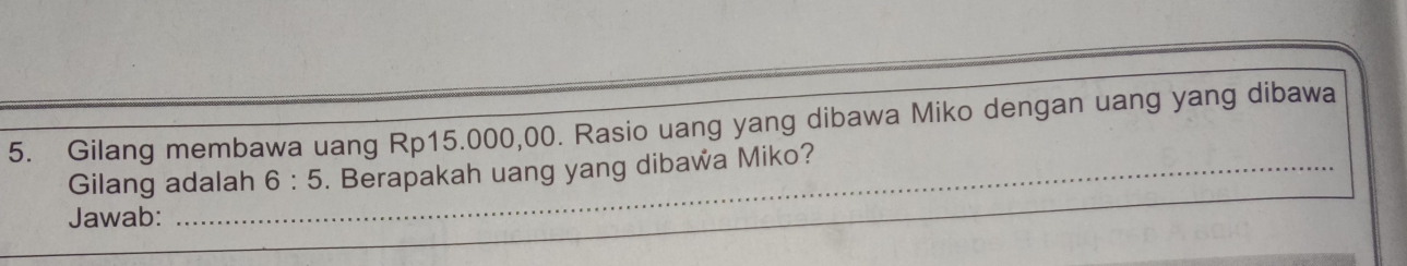 Gilang membawa uang Rp15.000,00. Rasio uang yang dibawa Miko dengan uang yang dibawa 
Gilang adalah 6:5. Berapakah uang yang dibawa Miko? 
Jawab:_