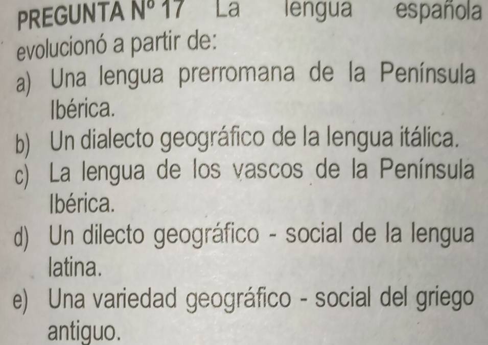 PREGUNTA N^o 17 La lengua española
evolucionó a partir de:
a) Una lengua prerromana de la Península
Ibérica.
b) Un dialecto geográfico de la lengua itálica.
c) La lengua de los vascos de la Península
Ibérica.
d) Un dilecto geográfico - social de la lengua
latina.
e) Una variedad geográfico - social del griego
antiguo.