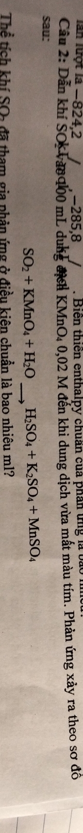 lần lượt là −824, 2 -285, 8. Biển thiến enthalpy chuẩn của phân ứng là bào 
Cầu 2: Dẫn khí SOc vào 100 mL dung địch KMnO4 0,02 M đến khi dung dịch vừa mất màu tím. Phản ứng xảy ra theo sơ đồ 
sau:
SO_2+KMnO_4+H_2O _ H_2SO_4+K_2SO_4+MnSO_4
Thể tích khí SO- đã tham gia phản ứng ở điều kiên chuẩn là bao nhiêu ml?