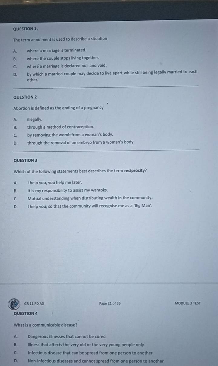 The term annulment is used to describe a situation
A. where a marriage is terminated.
B. where the couple stops living together.
C. where a marriage is declared null and void.
D. by which a married couple may decide to live apart while still being legally married to each
other.
__
_
QUESTION 2
Abortion is defined as the ending of a pregnancy
A. illegally.
B. through a method of contraception.
C. by removing the womb from a woman's body.
D. through the removal of an embryo from a woman's body.
_
QUESTION 3
Which of the following statements best describes the term reciprocity?
A. I help you, you help me later.
B. It is my responsibility to assist my wantoks.
C. Mutual understanding when distributing wealth in the community.
D. I help you, so that the community will recognise me as a ‘Big Man’.
GR 11 PD A3 Page 21 of 35 MODULE 3 TEST
QUESTION 4
What is a communicable disease?
A. Dangerous illnesses that cannot be cured
B. Illness that affects the very old or the very young people only
C. Infectious disease that can be spread from one person to another
D. Non-infectious diseases and cannot spread from one person to another