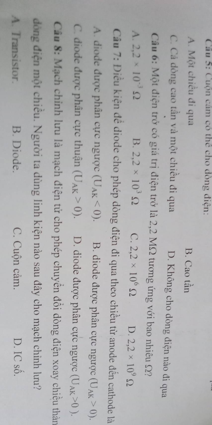 Cuộn cảm có thể cho dòng điện:
A. Một chiều đi qua B. Cao tần
C. Cả dòng cao tần và một chiều đi qua
D. Không cho dòng điện nào đi qua
Câu 6: Một điện trở có giá trị điện trở là 2,2 MΩ tương ứng với bao nhiêu Ω?
A. 2,2* 10^(-3)Omega B. 2,2* 10^3Omega C. 2,2* 10^6Omega
D. 2,2* 10^9Omega
Câu 7: Điều kiện đề diode cho phép dòng điện đi qua theo chiều từ anode đến cathode là
A. diode được phân cực ngược (U_AK<0). B. diode được phân cực ngược (U_AK>0).
C. diode được phân cực thuận (U_AK>0). D. diode được phân cực ngược (U_AK>0). 
Câu 8: Mạch chính lưu là mạch điện tử cho phép chuyển đổi dòng điện xoay chiều thàn
đòng điện một chiều. Người ta dùng linh kiện nào sau đây cho mạch chỉnh lưu?
A. Transistor. B. Diode. C. Cuộn cảm. D. IC số.