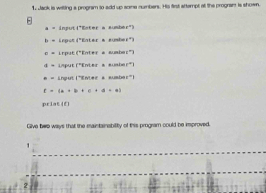 Jack is writing a program to add up some numbers. His first attempt at the program is shown.
a = input("Enter a number")
b= input ("En Lar a numbe r )
c= input r° E :mir ē nu bet°
d= input 1° Enter a numbe x°
· = input 4° Enter a number"l
t=(a+b+c+d+e)
orln t(t)
Give two ways that the maintainability of this program could be improved. 
1 
2