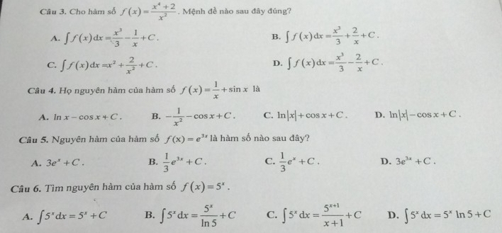 Cho hàm số f(x)= (x^4+2)/x^2 . Mệnh đề nào sau đây đúng?
A. ∈t f(x)dx= x^3/3 - 1/x +C. B. ∈t f(x)dx= x^3/3 + 2/x +C.
C. ∈t f(x)dx=x^2+ 2/x^2 +C. ∈t f(x)dx= x^3/3 - 2/x +C. 
D.
Câu 4. Họ nguyên hàm của hàm số f(x)= 1/x +sin x là
A. In x-cos x+C. B. - 1/x^2 -cos x+C. C. ln |x|+cos x+C. D. ln |x|-cos x+C. 
Câu 5. Nguyên hàm của hàm số f(x)=e^(3x) là hàm số nào sau đây?
A. 3e^x+C. B.  1/3 e^(3x)+C. C.  1/3 e^x+C. D. 3e^(3x)+C. 
Câu 6. Tìm nguyên hàm của hàm số f(x)=5^x.
A. ∈t 5^xdx=5^x+C B. ∈t 5^xdx= 5^x/ln 5 +C C. ∈t 5^xdx= (5^(x+1))/x+1 +C D. ∈t 5^xdx=5^xln 5+C