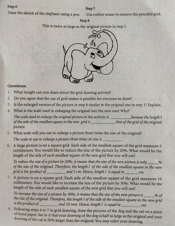 Trace the sketch of the elephant using a pen. Use rubber eraser to remove the penciled grid.
Step 8
This is twice as large as the original picture in step 1.
Questions:
1. What insight can you share about the grid drawing activity?
2. Do you agree that the use of grid makes it possible for everyone to draw?
3. Is the enlarged version of the picture in step 8 similar to the original one in step 1? Explain.
4. What is the scale used in enlarging the original into the new one? Why?
The scale used to enlarge the original picture in this activity is _because the length l
of the side of the smallest square in the new grid is _that of the grid of the original
picture.
5. What scale will you use to enlarge a picture three times the size of the original?
The scale to use to enlarge a picture three times its size is_ .
6. A large picture is on a square grid. Each side of the smallest square of the grid measures 5
centimeters. You would like to reduce the size of the picture by 20%. What would be the
length of the side of each smallest square of the new grid that you will use?
To reduce the size of a picture by 20%, it means that the size of the new picture is only_ %
of the size of the original. Therefore, the length I of the side of the smallest square in the new
grid is the product of_ and 5 cm. Hence, length l is equal to _cm.
7. A picture is on a square grid. Each side of the smallest square of the grid measures 10
millimeters. You would like to increase the size of the picture by 30%. What would be the
length of the side of each smallest square of the new grid that you will use?
To increase the size of a picture by 30%, it means that the size of the new picture is _% of
the size of the original. Therefore, the length l of the side of the smallest square in the new grid
is the product of _and 10 mm. Hence, length l is equal to _cm.
8. Following steps 4 to 7 in grid drawing, draw the pictures of the dog and the cat on a piece
of bond paper. See to it that your drawing of the dog is half as large as the original and your
drawing of the cat is 50% larger than the original. You may color your drawing.