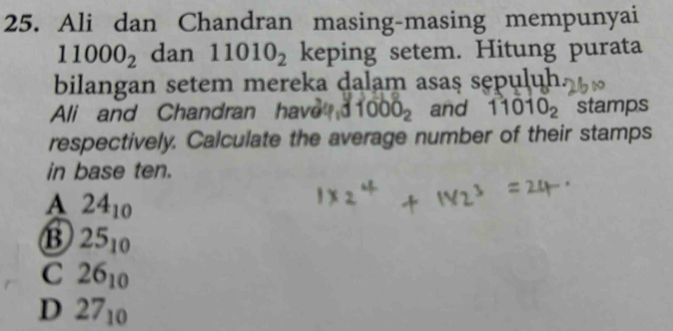 Ali dan Chandran masing-masing mempunyai
11000_2 dan 11010_2 keping setem. Hitung purata
bilangan setem mereka dalam asaş sepuluh.
Ali and Chandran have 1000_2 and 11010_2 stamps
respectively. Calculate the average number of their stamps
in base ten.
A 24_10
B 25_10
C 26_10
D 27_10