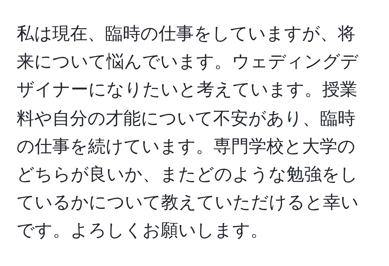 私は現在、臨時の仕事をしていますが、将来について悩んでいます。ウェディングデザイナーになりたいと考えています。授業料や自分の才能について不安があり、臨時の仕事を続けています。専門学校と大学のどちらが良いか、またどのような勉強をしているかについて教えていただけると幸いです。よろしくお願いします。