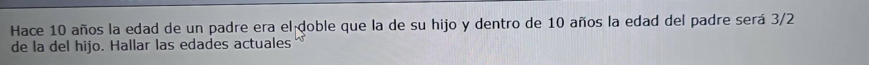 Hace 10 años la edad de un padre era el doble que la de su hijo y dentro de 10 años la edad del padre será 3/2
de la del hijo. Hallar las edades actuales
