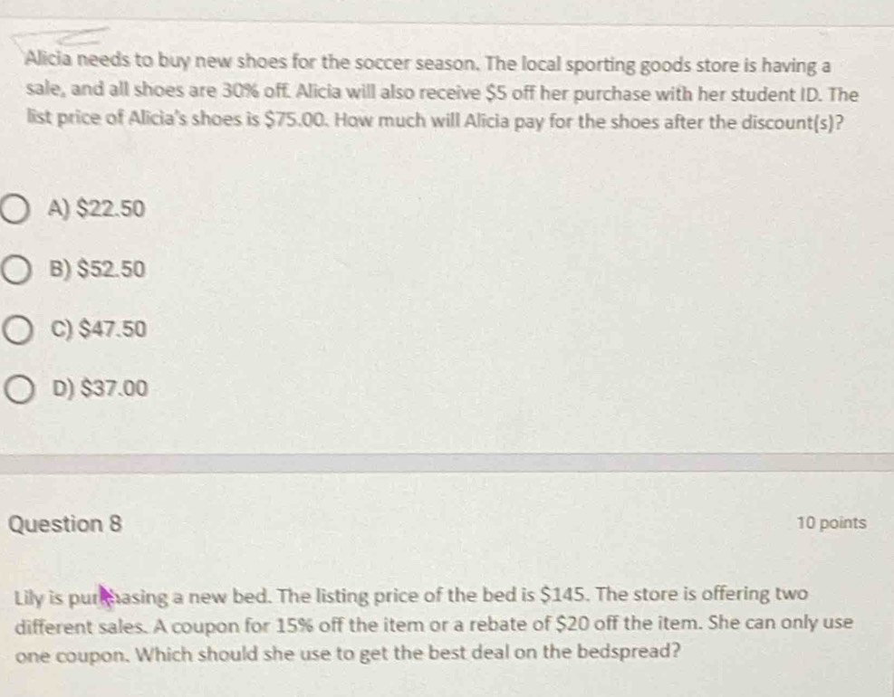 Alicia needs to buy new shoes for the soccer season. The local sporting goods store is having a
sale, and all shoes are 30% off. Alicia will also receive $5 off her purchase with her student ID. The
list price of Alicia's shoes is $75.00. How much will Alicia pay for the shoes after the discount(s)?
A) $22.50
B) $52.50
C) $47.50
D) $37.00
Question 8 10 points
Lily is pur hasing a new bed. The listing price of the bed is $145. The store is offering two
different sales. A coupon for 15% off the item or a rebate of $20 off the item. She can only use
one coupon. Which should she use to get the best deal on the bedspread?